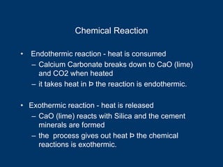 Chemical Reaction
• Endothermic reaction - heat is consumed
– Calcium Carbonate breaks down to CaO (lime)
and CO2 when heated
– it takes heat in Þ the reaction is endothermic.
• Exothermic reaction - heat is released
– CaO (lime) reacts with Silica and the cement
minerals are formed
– the process gives out heat Þ the chemical
reactions is exothermic.
 
