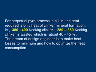 For perpetual pyro process in a kiln the heat
required is only heat of clinker mineral formation,
ie., 380 - 400 Kcal/kg clinker. 280 – 350 Kcal/kg
clinker is wasted which is about 40 - 45 % .
The dream of design engineer is to make heat
losses to minimum and how to optimize the heat
consumption.
 