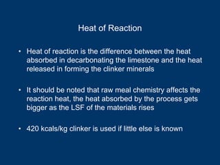 Heat of Reaction
• Heat of reaction is the difference between the heat
absorbed in decarbonating the limestone and the heat
released in forming the clinker minerals
• It should be noted that raw meal chemistry affects the
reaction heat, the heat absorbed by the process gets
bigger as the LSF of the materials rises
• 420 kcals/kg clinker is used if little else is known
 