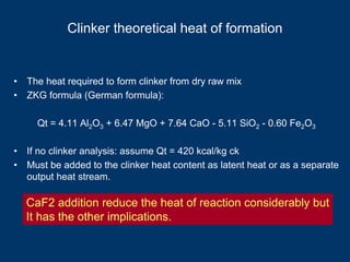Clinker theoretical heat of formation
• The heat required to form clinker from dry raw mix
• ZKG formula (German formula):
Qt = 4.11 Al2O3 + 6.47 MgO + 7.64 CaO - 5.11 SiO2 - 0.60 Fe2O3
• If no clinker analysis: assume Qt = 420 kcal/kg ck
• Must be added to the clinker heat content as latent heat or as a separate
output heat stream.
CaF2 addition reduce the heat of reaction considerably but
It has the other implications.
 