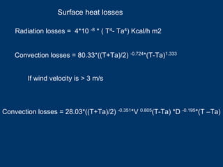 Radiation losses = 4*10 -8 * ( T4- Ta4) Kcal/h m2
Convection losses = 80.33*((T+Ta)/2) -0.724*(T-Ta)1.333
Convection losses = 28.03*((T+Ta)/2) -0.351*V 0.805(T-Ta) *D -0.195*(T –Ta)
If wind velocity is > 3 m/s
Surface heat losses
 