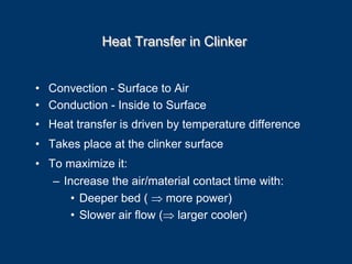 Heat Transfer in ClinkerHeat Transfer in Clinker
• Convection - Surface to Air
• Conduction - Inside to Surface
• Heat transfer is driven by temperature difference
• Takes place at the clinker surface
• To maximize it:
– Increase the air/material contact time with:
• Deeper bed ( ⇒ more power)
• Slower air flow (⇒ larger cooler)
 