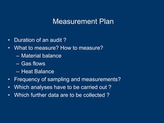 Measurement Plan
• Duration of an audit ?
• What to measure? How to measure?
– Material balance
– Gas flows
– Heat Balance
• Frequency of sampling and measurements?
• Which analyses have to be carried out ?
• Which further data are to be collected ?
 