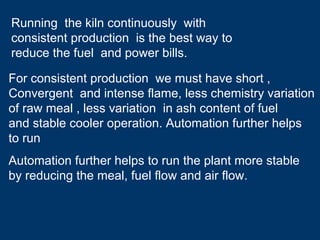 Automation further helps to run the plant more stable
by reducing the meal, fuel flow and air flow.
Running the kiln continuously with
consistent production is the best way to
reduce the fuel and power bills.
For consistent production we must have short ,
Convergent and intense flame, less chemistry variation
of raw meal , less variation in ash content of fuel
and stable cooler operation. Automation further helps
to run
 