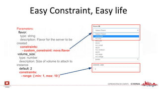 Easy Constraint, Easy life
Parameters:
flavor:
type: string
description: Flavor for the server to be
created
constraints:
- custom_constraint: nova.flavor
volume_size:
type: number
description: Size of volume to attach to
instance
default: 2
constraints:
- range: { min: 1, max: 10 }
 