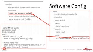 Software Config
my_deps:
type: OS::Heat::SoftwareDeploymentGroup
properties:
config: {get_resource: config}
servers: {{get_attr: [servers, name]}}
signal_transport: NO_SIGNAL
config:
type: OS::Heat::SoftwareConfig
properties:
group: ansible
inputs:
- name: cluster-one
outputs:
- name: result
config:
get_file: config-scripts/cluster-ansible.ansible
---
- name: Mysql Cluster -
connection: local
hosts: localhost
tasks:
- name: Hello touch_file
shell: echo {{ foo }} >> /tmp/{{ bar }}
- name: Hello echo
shell: echo "The file /tmp/{{ bar }} contains {{ foo }}"
>> {{ heat_outputs_path }}.result
 