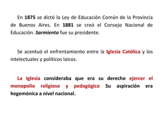 En 1875 se dictó la Ley de Educación Común de la Provincia
de Buenos Aires. En 1881 se creó el Consejo Nacional de
Educación. Sarmiento fue su presidente.
Se acentuó el enfrentamiento entre la Iglesia Católica y los
intelectuales y políticos laicos.
La Iglesia consideraba que era su derecho ejercer el
monopolio religioso y pedagógico Su aspiración era
hegemónica a nivel nacional.
 