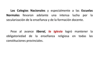 Los Colegios Nacionales y especialmente a las Escuelas
Normales llevaron adelante una intensa lucha por la
secularización de la enseñanza y de la formación docente.
Pese al avance liberal, la Iglesia logró mantener la
obligatoriedad de la enseñanza religiosa en todas las
constituciones provinciales.
 