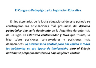 El Congreso Pedagógico y La Legislación Educativa
En los escenarios de la lucha educacional de este período se
construyeron las articulaciones más profundas del discurso
pedagógico que sería dominante en la Argentina durante más
de un siglo. El estatismo centralizador y laico que triunfó, lo
hizo sobre posiciones conservadoras y posiciones más
democráticas: la escuela sería neutral para dar cabida a todos
los habitantes en esa época de inmigración, pero el Estado
nacional se proponía mantenerla bajo un férreo control.
 