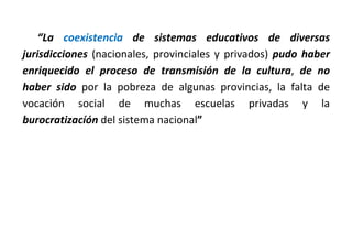 “La coexistencia de sistemas educativos de diversas
jurisdicciones (nacionales, provinciales y privados) pudo haber
enriquecido el proceso de transmisión de la cultura, de no
haber sido por la pobreza de algunas provincias, la falta de
vocación social de muchas escuelas privadas y la
burocratizacíón del sistema nacional”
 