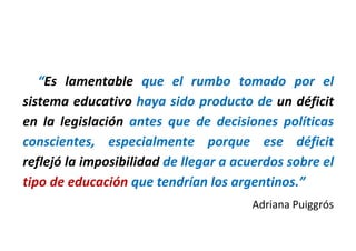 “Es lamentable que el rumbo tomado por el
sistema educativo haya sido producto de un déficit
en la legislación antes que de decisiones políticas
conscientes, especialmente porque ese déficit
reflejó la imposibilidad de llegar a acuerdos sobre el
tipo de educación que tendrían los argentinos.”
Adriana Puiggrós
 