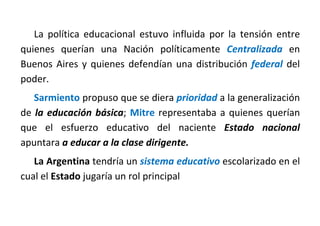 La política educacional estuvo influida por la tensión entre
quienes querían una Nación políticamente Centralizada en
Buenos Aires y quienes defendían una distribución federal del
poder.
Sarmiento propuso que se diera prioridad a la generalización
de la educación básica; Mitre representaba a quienes querían
que el esfuerzo educativo del naciente Estado nacional
apuntara a educar a la clase dirigente.
La Argentina tendría un sistema educativo escolarizado en el
cual el Estado jugaría un rol principal
 