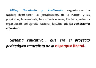Mitre, Sarmiento y Avellaneda organizaron la
Nación; delimitaron las jurisdicciones de la Nación y las
provincias, la economía, las comunicaciones, los transportes, la
organización del ejército nacional, la salud pública y el sistema
educativo.
Sistema educativo... que era el proyecto
pedagógico centralista de la oligarquía liberal.
 