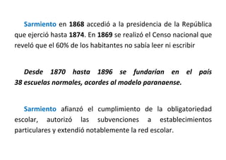 Sarmiento en 1868 accedió a la presidencia de la República
que ejerció hasta 1874. En 1869 se realizó el Censo nacional que
reveló que el 60% de los habitantes no sabía leer ni escribir
Desde 1870 hasta 1896 se fundarían en el país
38 escuelas normales, acordes al modelo paranaense.
Sarmiento afianzó el cumplimiento de la obligatoriedad
escolar, autorizó las subvenciones a establecimientos
particulares y extendió notablemente la red escolar.
 