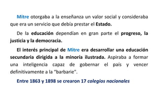Mitre otorgaba a la enseñanza un valor social y consideraba
que era un servicio que debía prestar el Estado.
De la educación dependían en gran parte el progreso, la
justicia y la democracia.
El interés principal de Mitre era desarrollar una educación
secundaria dirigida a la minoría ilustrada. Aspiraba a formar
una inteligencia capaz de gobernar el país y vencer
definitivamente a la “barbarie".
Entre 1863 y 1898 se crearon 17 colegios nacionales
 