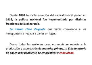 Desde 1880 hasta la asunción del radicalismo al poder en
1916, la política nacional fue hegemonizada por distintas
fracciones de la oligarquía.
La misma clase dirigente que había convocado a los
inmigrantes se negaba a darles un lugar.
Como todas las naciones cuya economía se reducía a la
producción y exportación de materias primas, su Estado estaría
de ahí en más pendiente de empréstitos y endeudado.
 