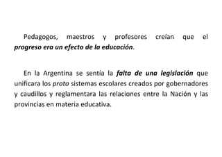 Pedagogos, maestros y profesores creían que el
progreso era un efecto de la educación.
En la Argentina se sentía la falta de una legislación que
unificara los proto sistemas escolares creados por gobernadores
y caudillos y reglamentara las relaciones entre la Nación y las
provincias en materia educativa.
 