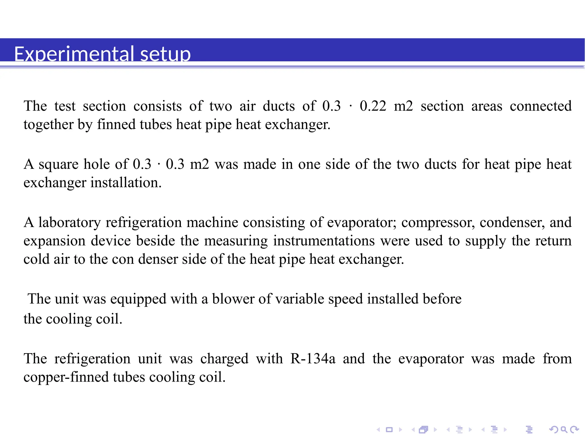 Introduction
Experimental setup
The test section consists of two air ducts of 0.3 · 0.22 m2 section areas connected
together by finned tubes heat pipe heat exchanger.
A square hole of 0.3 · 0.3 m2 was made in one side of the two ducts for heat pipe heat
exchanger installation.
A laboratory refrigeration machine consisting of evaporator; compressor, condenser, and
expansion device beside the measuring instrumentations were used to supply the return
cold air to the con denser side of the heat pipe heat exchanger.
The unit was equipped with a blower of variable speed installed before
the cooling coil.
The refrigeration unit was charged with R-134a and the evaporator was made from
copper-finned tubes cooling coil.
 