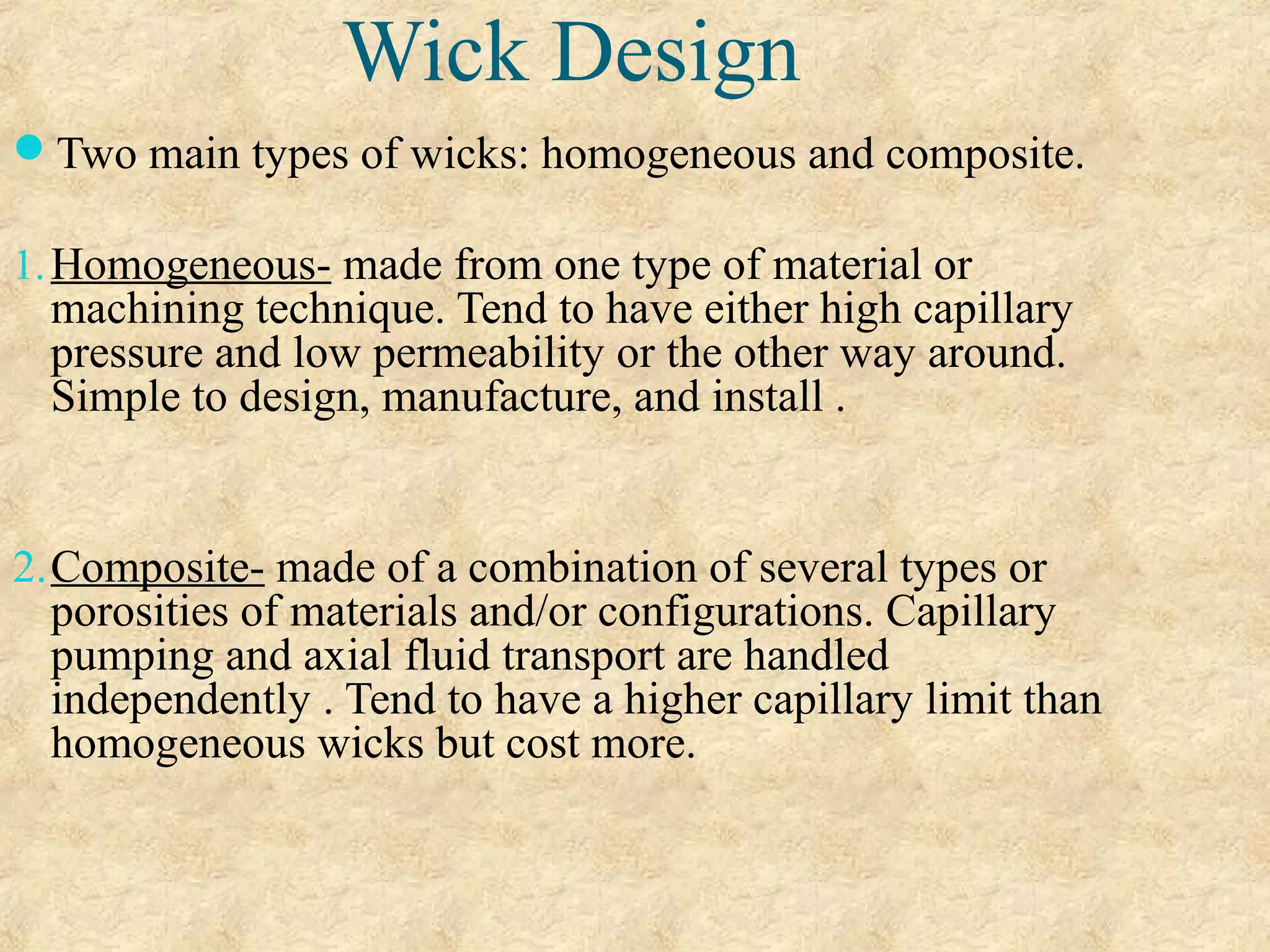 Wick Design
Two main types of wicks: homogeneous and composite.
1.Homogeneous- made from one type of material or
machining technique. Tend to have either high capillary
pressure and low permeability or the other way around.
Simple to design, manufacture, and install .
2.Composite- made of a combination of several types or
porosities of materials and/or configurations. Capillary
pumping and axial fluid transport are handled
independently . Tend to have a higher capillary limit than
homogeneous wicks but cost more.
 