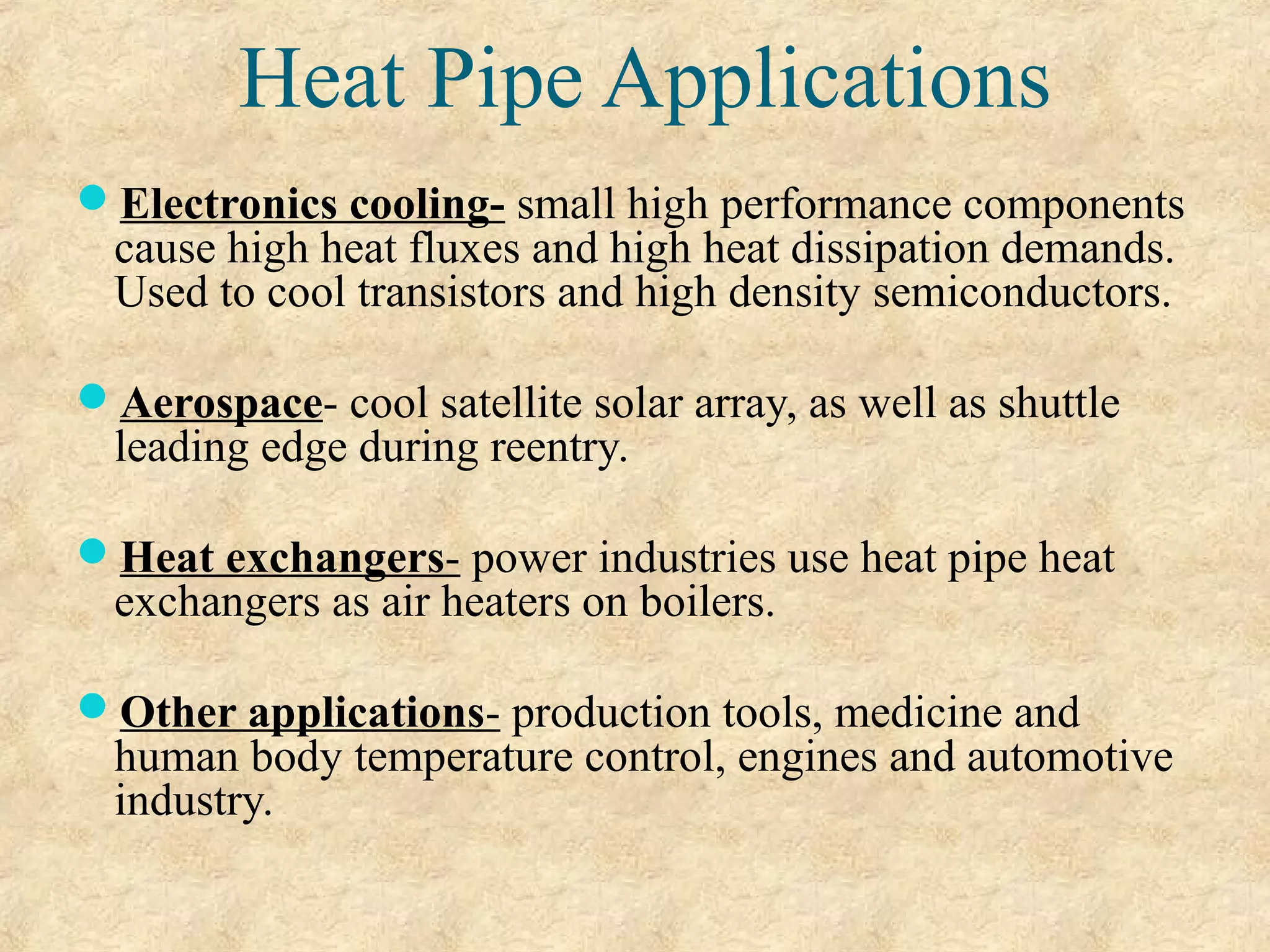 Heat Pipe Applications
Electronics cooling- small high performance components
cause high heat fluxes and high heat dissipation demands.
Used to cool transistors and high density semiconductors.
Aerospace- cool satellite solar array, as well as shuttle
leading edge during reentry.
Heat exchangers- power industries use heat pipe heat
exchangers as air heaters on boilers.
Other applications- production tools, medicine and
human body temperature control, engines and automotive
industry.
 