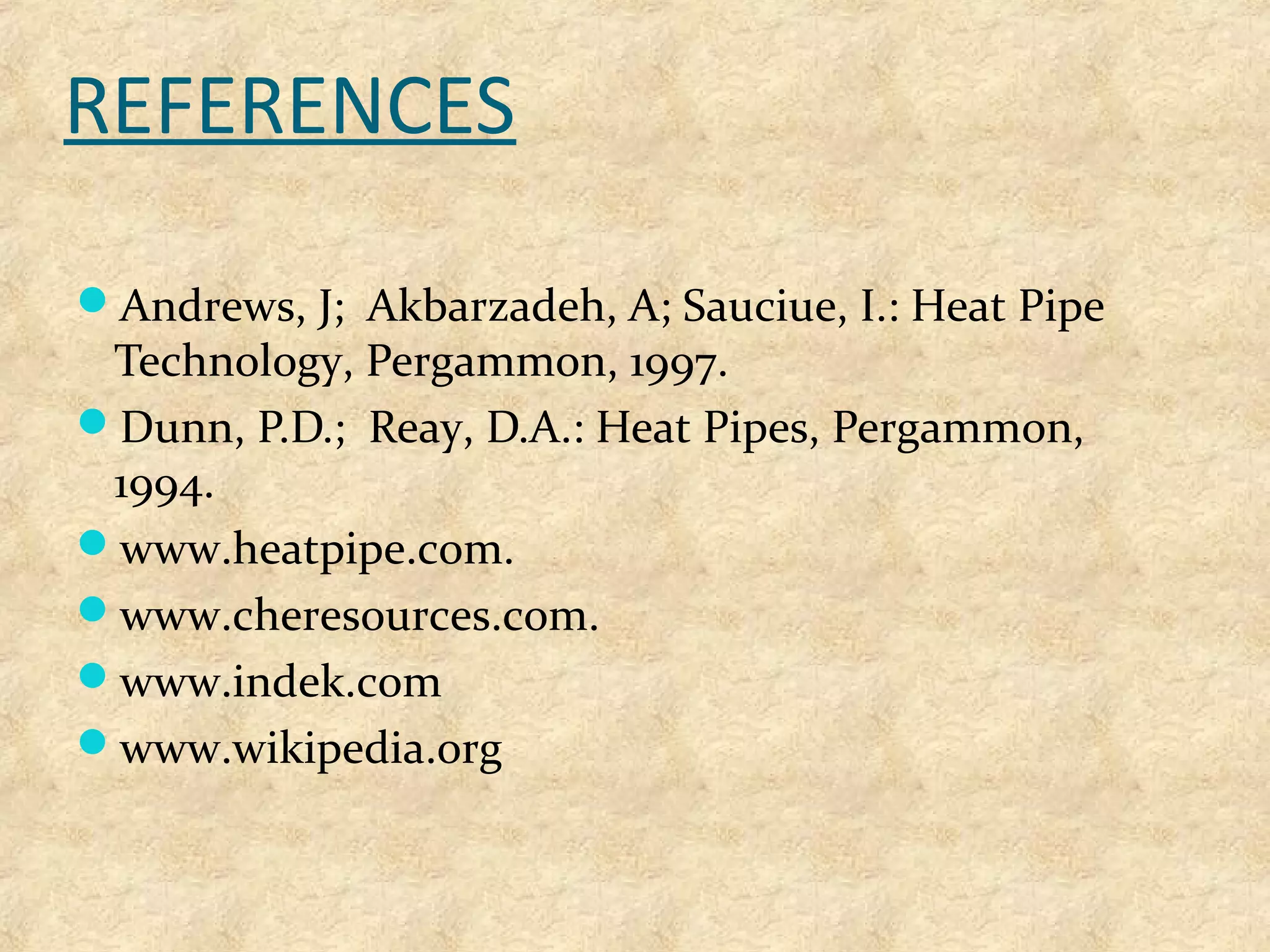 REFERENCES
Andrews, J; Akbarzadeh, A; Sauciue, I.: Heat Pipe
Technology, Pergammon, 1997.
Dunn, P.D.; Reay, D.A.: Heat Pipes, Pergammon,
1994.
www.heatpipe.com.
www.cheresources.com.
www.indek.com
www.wikipedia.org
 