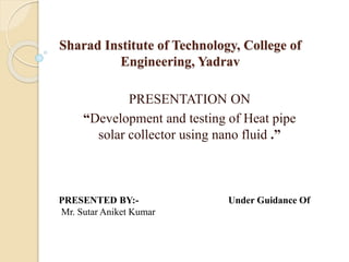 Sharad Institute of Technology, College of
Engineering, Yadrav
PRESENTATION ON
“Development and testing of Heat pipe
solar collector using nano fluid .”
PRESENTED BY:- Under Guidance Of
Mr. Sutar Aniket Kumar
 