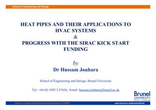 School of Engineering and Design
HEAT PIPES AND THEIR APPLICATIONS TO
HEAT PIPES AND THEIR APPLICATIONS TO
HVAC SYSTEMS
HVAC SYSTEMS
HVAC SYSTEMS
HVAC SYSTEMS
&
&
PROGRESS WITH THE SIRAC KICK START
PROGRESS WITH THE SIRAC KICK START
PROGRESS WITH THE SIRAC KICK START
PROGRESS WITH THE SIRAC KICK START
FUNDING
FUNDING
by
Dr Hussam Jouhara
S h l f E i i d D i B l U i i
School of Engineering and Design, Brunel University
Tel: +44 (0) 1895 2 67656, Email: hussam.jouhara@brunel.ac.uk
www.brunel.ac.uk/about/acad/sed
Centre of Energy & Built Environment Research (CEBER)
 