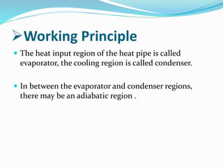 Working Principle
 The heat input region of the heat pipe is called
evaporator, the cooling region is called condenser.
 In between the evaporator and condenser regions,
there may be an adiabatic region .
 