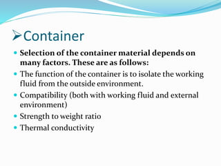 Container
 Selection of the container material depends on
many factors. These are as follows:
 The function of the container is to isolate the working
fluid from the outside environment.
 Compatibility (both with working fluid and external
environment)
 Strength to weight ratio
 Thermal conductivity
 