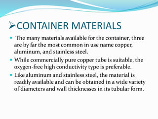 CONTAINER MATERIALS
 The many materials available for the container, three
are by far the most common in use name copper,
aluminum, and stainless steel.
 While commercially pure copper tube is suitable, the
oxygen-free high conductivity type is preferable.
 Like aluminum and stainless steel, the material is
readily available and can be obtained in a wide variety
of diameters and wall thicknesses in its tubular form.
 