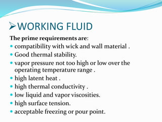 WORKING FLUID
The prime requirements are:
 compatibility with wick and wall material .
 Good thermal stability.
 vapor pressure not too high or low over the
operating temperature range .
 high latent heat .
 high thermal conductivity .
 low liquid and vapor viscosities.
 high surface tension.
 acceptable freezing or pour point.
 