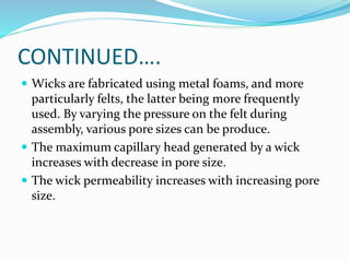 CONTINUED….
 Wicks are fabricated using metal foams, and more
particularly felts, the latter being more frequently
used. By varying the pressure on the felt during
assembly, various pore sizes can be produce.
 The maximum capillary head generated by a wick
increases with decrease in pore size.
 The wick permeability increases with increasing pore
size.
 