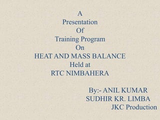 A
Presentation
Of
Training Program
On
HEAT AND MASS BALANCE
Held at
RTC NIMBAHERA
By:- ANIL KUMAR
SUDHIR KR. LIMBA
JKC Production
 