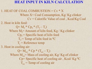 HEAT INPUT IN KILN CALCULATION
1. HEAT OF COAL COMBUSTION = Cv * X
Where X= Coal Consumption, Kg/ Kg clinker
Cv = Calorific Value of coal , Kcal/Kg Coal
2. Heat in kiln feed:
Q= Mf * Cpf * (Tf – Tr)
Where Mf= Amount of kiln feed, Kg / Kg clinker
Cpf = Specific heat of kiln feed
Tf = Temp of kiln feed in 0C
Tr = Reference temp
3. Heat in cooling air:
Q= Mco * Cp * (Tco – Tr)
Where Mco= Mass of cooling air, Kg/ Kg of clinker
Cp= Specific heat of cooling air , Kcal/ Kg 0C
Tco = Temp of cooling air
 