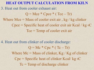 HEAT OUTPUT CALCULATION FROM KILN
3. Heat out from cooler exhaust air:
Q = Mce * Cpce * ( Tce – Tr)
Where Mce = Mass of cooler exit air , kg / kg clinker
Cpce = Specific heat of cooler exit air Kcal / kg 0C
Tce = Temp of cooler exit air
4. Heat out from clinker of cooler discharge:
Q = Mc * Cpc * ( Tc – Tr)
Where Mc = Mass of clinker, Kg / Kg of clinker
Cpc = Specific heat of clinker Kcal/ kg 0C
Tc = Temp of discharge clinker
 