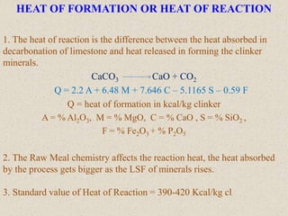 HEAT OF FORMATION OR HEAT OF REACTION
1. The heat of reaction is the difference between the heat absorbed in
decarbonation of limestone and heat released in forming the clinker
minerals.
CaCO3 CaO + CO2
Q = 2.2 A + 6.48 M + 7.646 C – 5.1165 S – 0.59 F
Q = heat of formation in kcal/kg clinker
A = % Al2O3, M = % MgO, C = % CaO , S = % SiO2 ,
F = % Fe2O3 + % P2O5
2. The Raw Meal chemistry affects the reaction heat, the heat absorbed
by the process gets bigger as the LSF of minerals rises.
3. Standard value of Heat of Reaction = 390-420 Kcal/kg cl
 