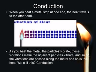 Conduction
• When you heat a metal strip at one end, the heat travels
to the other end.
• As you heat the metal, the particles vibrate, these
vibrations make the adjacent particles vibrate, and so on,
the vibrations are passed along the metal and so is the
heat. We call this? Conduction
 