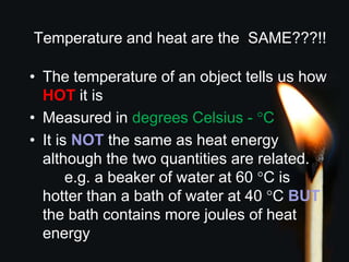 Temperature and heat are the SAME???!!
• The temperature of an object tells us how
HOT it is
• Measured in degrees Celsius - °C
• It is NOT the same as heat energy
although the two quantities are related.
e.g. a beaker of water at 60 °C is
hotter than a bath of water at 40 °C BUT
the bath contains more joules of heat
energy
 