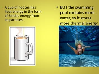 • BUT the swimming
pool contains more
water, so it stores
more thermal energy
or heat.
• A cup of hot tea has
heat energy in the form
of kinetic energy from
its particles.
 