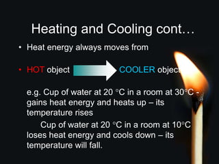 Heating and Cooling cont…
• Heat energy always moves from:
• HOT object COOLER object
e.g. Cup of water at 20 °C in a room at 30°C -
gains heat energy and heats up – its
temperature rises
Cup of water at 20 °C in a room at 10°C
loses heat energy and cools down – its
temperature will fall.
 