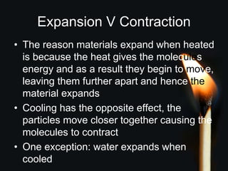 Expansion V Contraction
• The reason materials expand when heated
is because the heat gives the molecules
energy and as a result they begin to move,
leaving them further apart and hence the
material expands
• Cooling has the opposite effect, the
particles move closer together causing the
molecules to contract
• One exception: water expands when
cooled
 