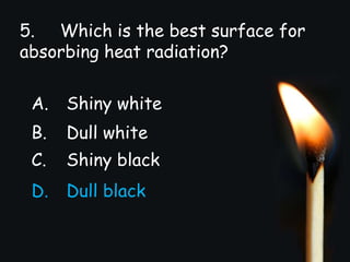 5. Which is the best surface for
absorbing heat radiation?
A. Shiny white
B. Dull white
C. Shiny black
D. Dull black
 