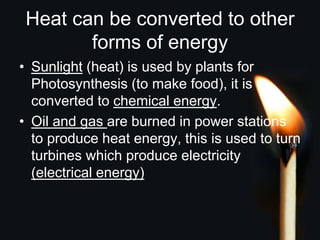 Heat can be converted to other
forms of energy
• Sunlight (heat) is used by plants for
Photosynthesis (to make food), it is
converted to chemical energy.
• Oil and gas are burned in power stations
to produce heat energy, this is used to turn
turbines which produce electricity
(electrical energy)
 