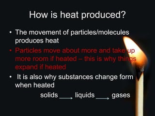 How is heat produced?
• The movement of particles/molecules
produces heat
• Particles move about more and take up
more room if heated – this is why things
expand if heated
• It is also why substances change form
when heated
solids liquids gases
 