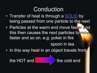Conduction
• Transfer of heat is through a SOLID by
being passed from one particle to the next
• Particles at the warm end move faster and
this then causes the next particles to move
faster and so on. e.g: poker in fire
spoon in tea
• In this way heat in an object travels from:
the HOT end the cold end
 