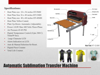 Automatic Sublimation Transfer Machine
Specifications:
? Heat Plate size 24 x 36 inches HT-9MH
? Heat Plate Size 36 x 48 inches HT12MH
? Heat Plate size 48 x 60 inches HT-48MH
? Heat Plate Teflon Coated.
? Plate Up-Down: Automatic (Adjustable)
? Power: 6 KW Max 440 Volts Three-Phase
? Air Pressure 45-85 PSI
? Digital Temperature Control (Upto 300 C)
Time(99 Sec).
? Large Character LCD
? Alarm Indication on LCD.
? Auto & Manual Selection for Reset.
? Digital Piece Counter
? Total Life Counter.
 