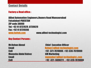 Contact Details
Factory & Head office :
Allied Automation Engineers,Jhumra Road Mansoorabad
Faisalabad-PAKISTAN
ZIP code 38000
Tel: +92 41 8737029 ,8739029
Fax :+92 41 8720598
www.hottek.com www.allied-technologist.com
Key Contact Persons :
Mr.Rehan Akmal Chief Executive Officer
Email Rehan@allied-technologist.com
Cell +92 -321-7619000 .+92-336-7619000
Muneeba Abdul Hafeez GM Marketing
Email muneeba@allied-technologist,.com
Cell +92 -321- 6690211 , +92-320-7619000
 