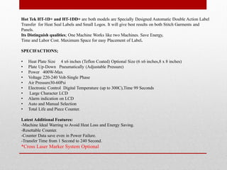 Hot Tek HT-1D+ and HT-1DD+ are both models are Specially Designed Automatic Double Action Label
Transfer for Heat Seal Labels and Small Logos. It will give best results on both Stitch Garments and
Panels.
Its Distinguish qualities; One Machine Works like two Machines. Save Energy,
Time and Labor Cost. Maximum Space for easy Placement of Label.
SPECIFACTIONS;
? Heat Plate Size 4 x6 inches (Teflon Coated) Optional Size (6 x6 inches,8 x 8 inches)
? Plate Up-Down Pneumatically (Adjustable Pressure)
? Power 400W-Max
? Voltage 220-240 Volt-Single Phase
? Air Pressure30-60Psi
? Electronic Control Digital Temperature (up to 300C),Time 99 Seconds
? Large Character LCD
? Alarm indication on LCD
? Auto and Manual Selection
? Total Life and Piece Counter.
Latest Additional Features:
-Machine Ideal Warring to Avoid Heat Loss and Energy Saving.
-Resettable Counter.
-Counter Data save even in Power Failure.
-Transfer Time from 1 Second to 240 Second.
*Cross Laser Marker System Optional
 