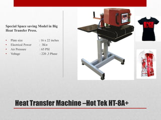 Heat Transfer Machine CHot Tek HT-8A+
Special Space saving Model in Big
Heat Transfer Press.
? Plate size : 16 x 22 inches
? Electrical Power : 3Kw
? Air Pressure : 65 PSI
? Voltage : 220 ,3 Phase
 
