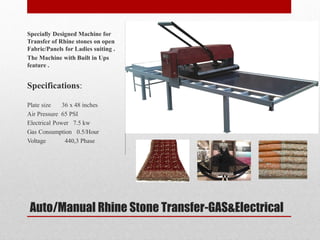 Auto/Manual Rhine Stone Transfer-GAS&Electrical
Specially Designed Machine for
Transfer of Rhine stones on open
Fabric/Panels for Ladies suiting .
The Machine with Built in Ups
feature .
Specifications:
Plate size 36 x 48 inches
Air Pressure 65 PSI
Electrical Power 7.5 kw
Gas Consumption 0.5/Hour
Voltage 440,3 Phase
 
